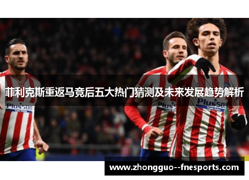 菲利克斯重返马竞后五大热门猜测及未来发展趋势解析