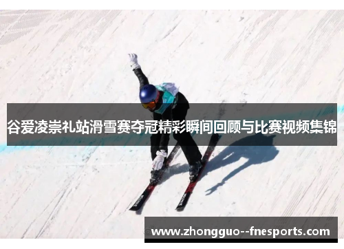 谷爱凌崇礼站滑雪赛夺冠精彩瞬间回顾与比赛视频集锦