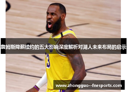 詹姆斯降薪续约的五大影响深度解析对湖人未来布局的启示