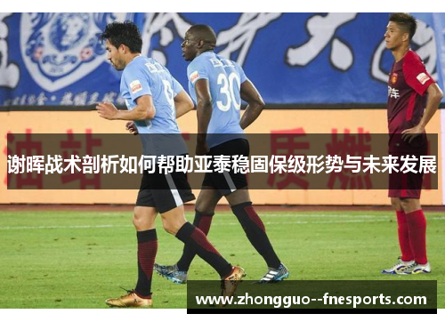 谢晖战术剖析如何帮助亚泰稳固保级形势与未来发展