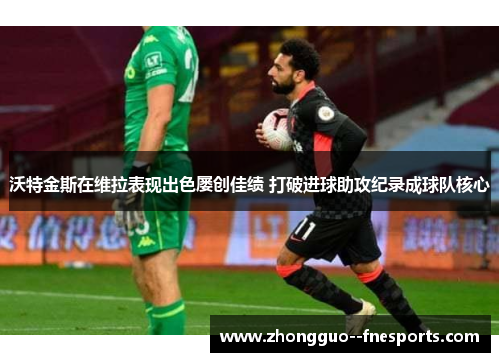 沃特金斯在维拉表现出色屡创佳绩 打破进球助攻纪录成球队核心