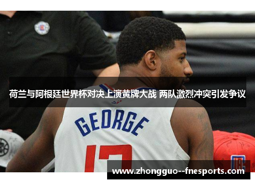 荷兰与阿根廷世界杯对决上演黄牌大战 两队激烈冲突引发争议