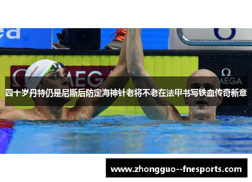 四十岁丹特仍是尼斯后防定海神针老将不老在法甲书写铁血传奇新章