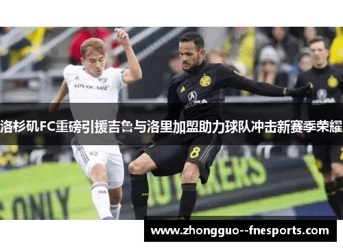 洛杉矶FC重磅引援吉鲁与洛里加盟助力球队冲击新赛季荣耀