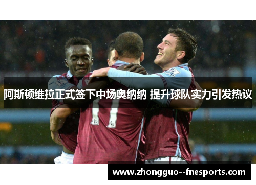 阿斯顿维拉正式签下中场奥纳纳 提升球队实力引发热议